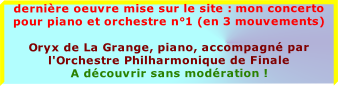 dernière oeuvre mise sur le site : mon concerto pour piano et orchestre n°1 (en 3 mouvements)

Oryx de La Grange, piano, accompagné par l'Orchestre Philharmonique de Finale
A découvrir sans modération !


